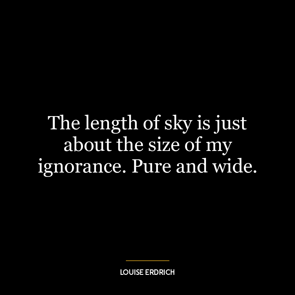 The length of sky is just about the size of my ignorance. Pure and wide.