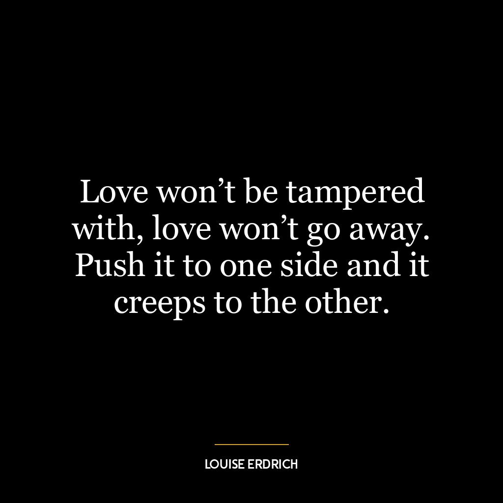 Love won’t be tampered with, love won’t go away. Push it to one side and it creeps to the other.