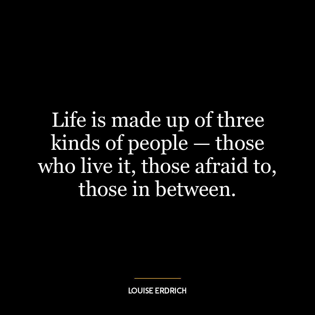 Life is made up of three kinds of people — those who live it, those afraid to, those in between.