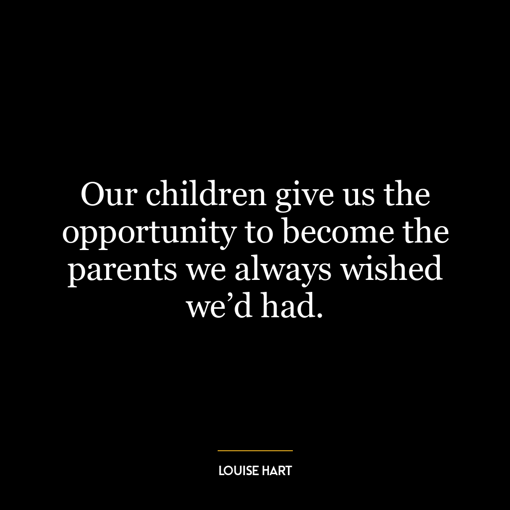 Our children give us the opportunity to become the parents we always wished we’d had.