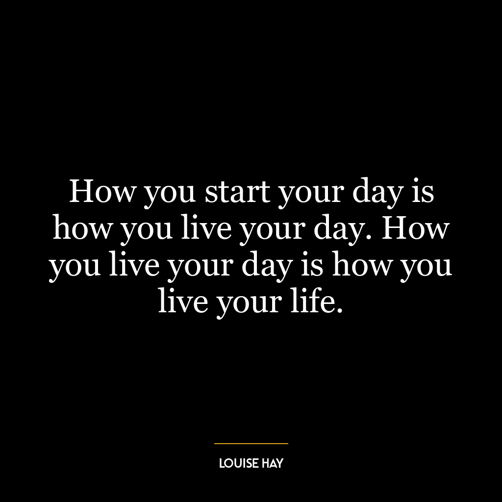 How you start your day is how you live your day. How you live your day is how you live your life.