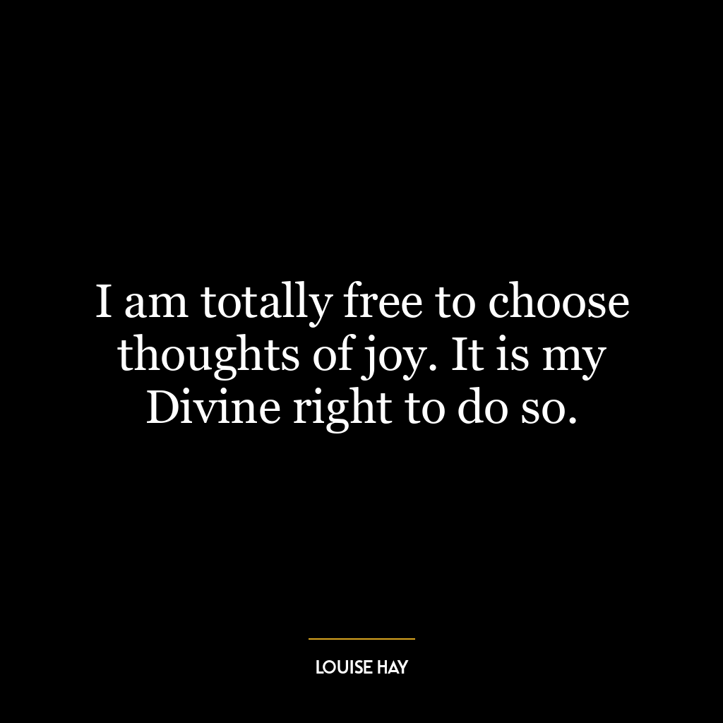 I am totally free to choose thoughts of joy. It is my Divine right to do so.