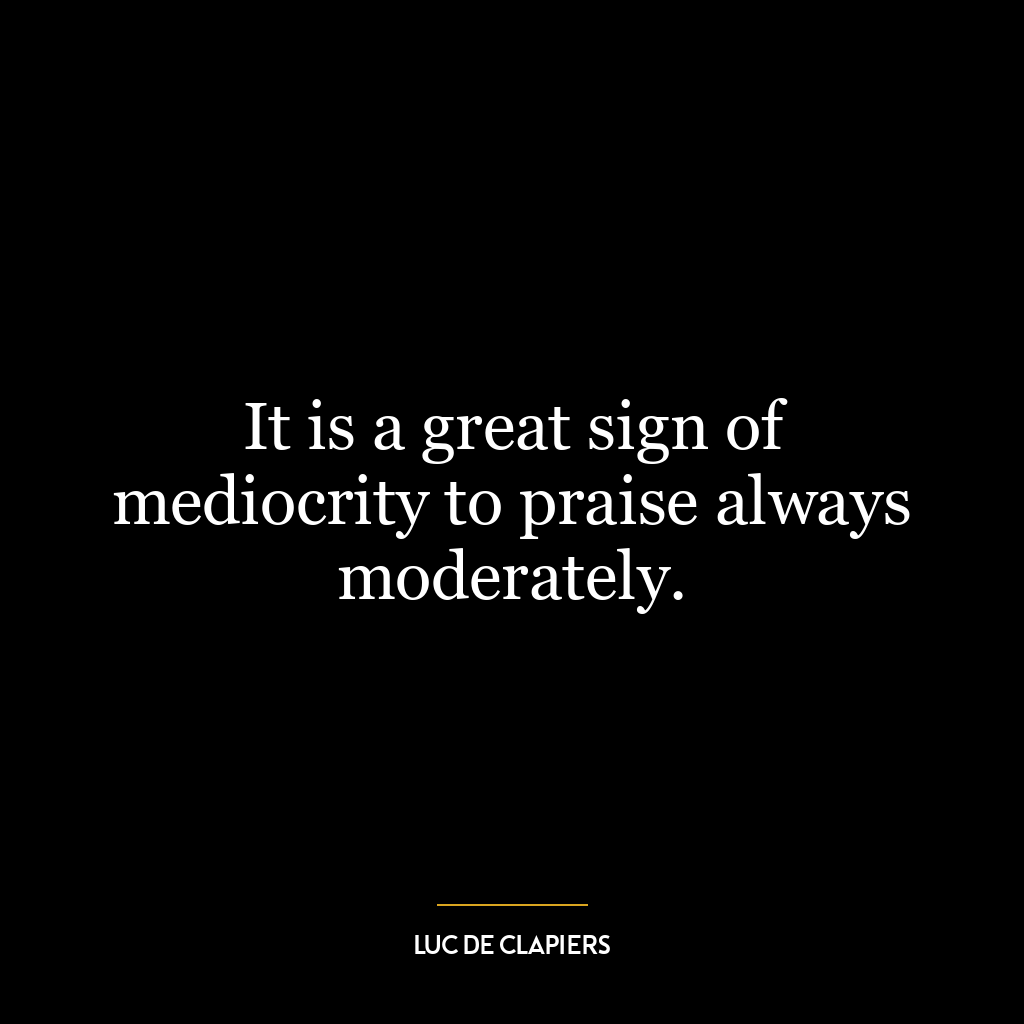 It is a great sign of mediocrity to praise always moderately.