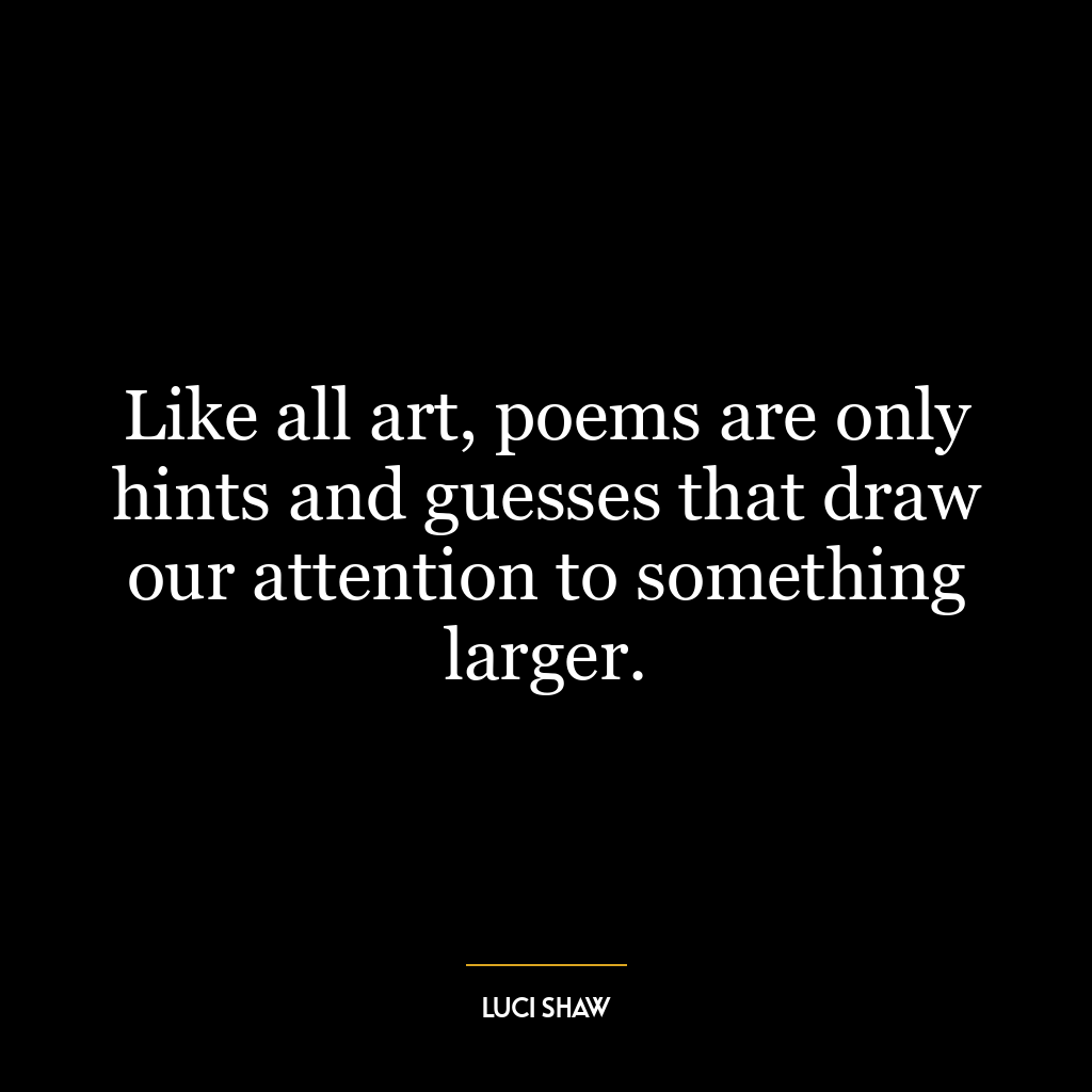 Like all art, poems are only hints and guesses that draw our attention to something larger.