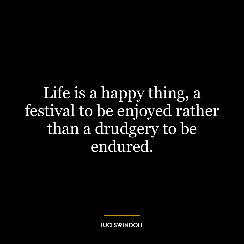 Life is a happy thing, a festival to be enjoyed rather than a drudgery to be endured.