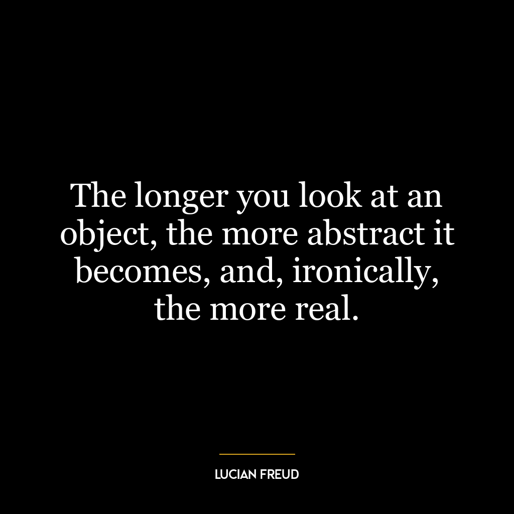 The longer you look at an object, the more abstract it becomes, and, ironically, the more real.