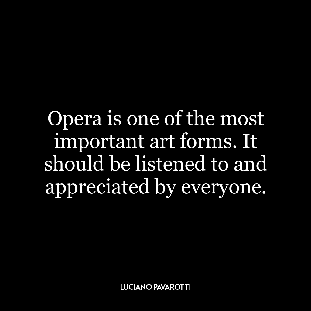 Opera is one of the most important art forms. It should be listened to and appreciated by everyone.