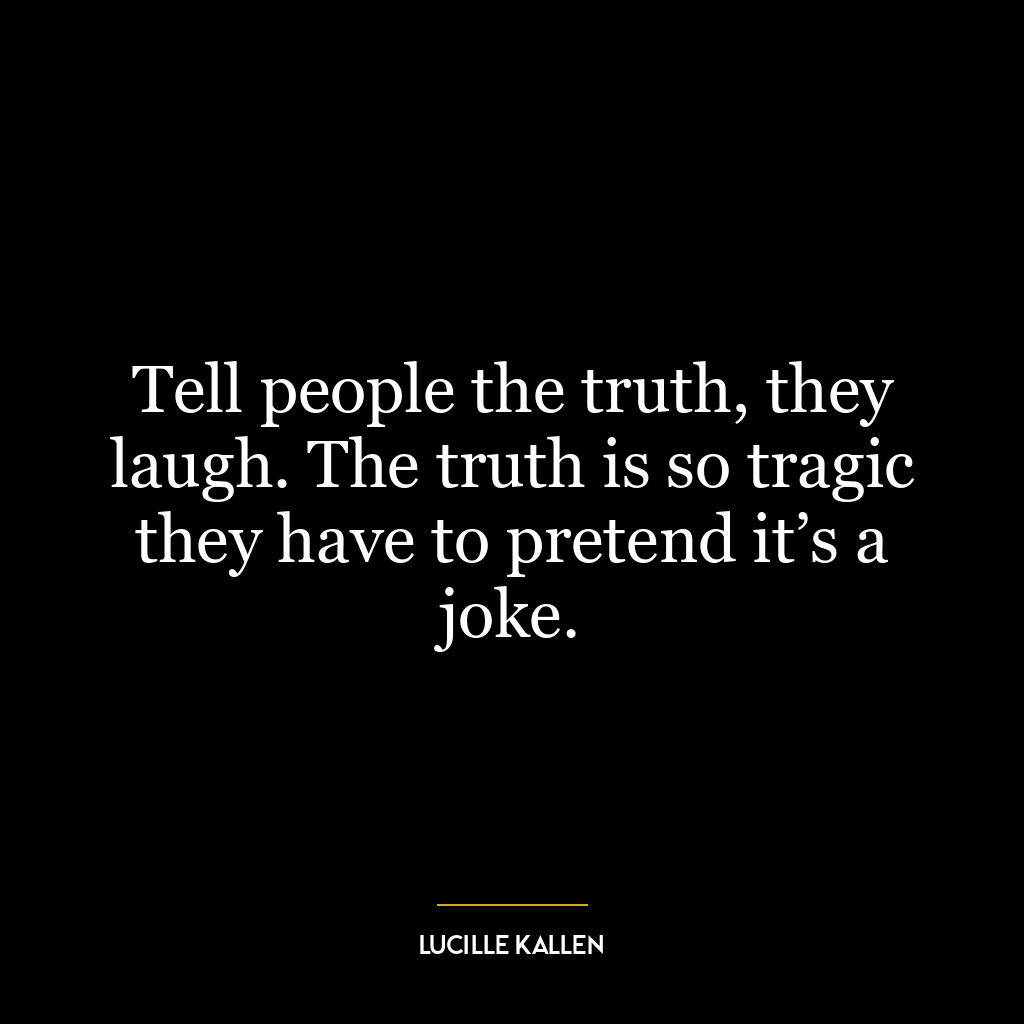 Tell people the truth, they laugh. The truth is so tragic they have to pretend it’s a joke.