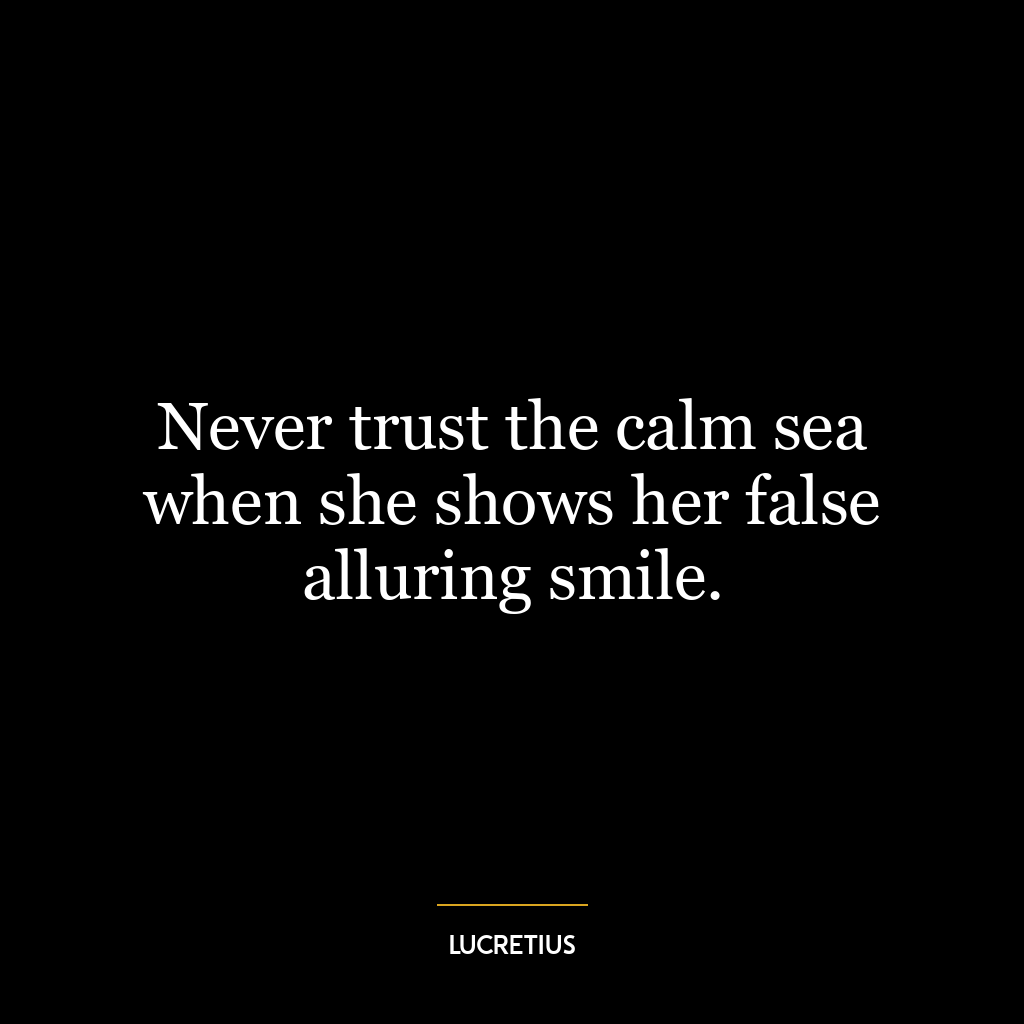 Never trust the calm sea when she shows her false alluring smile.