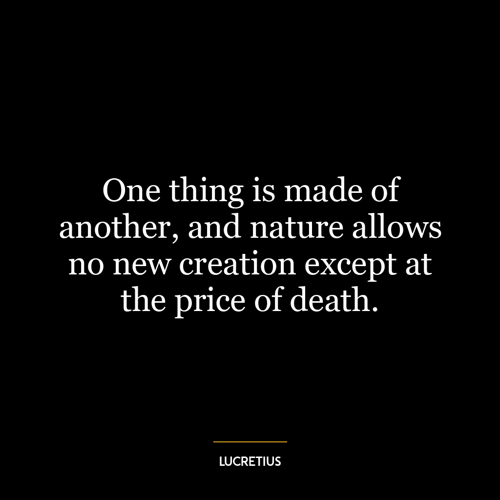 One thing is made of another, and nature allows no new creation except at the price of death.