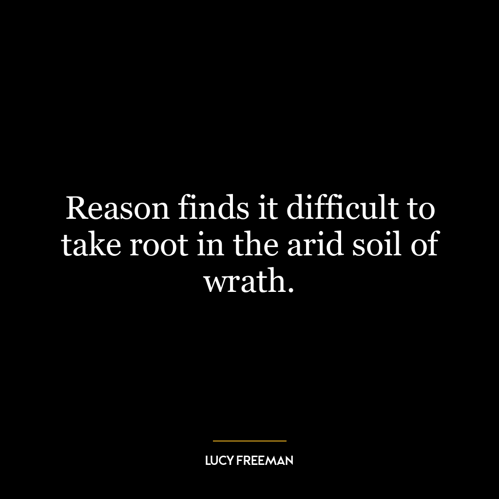 Reason finds it difficult to take root in the arid soil of wrath.