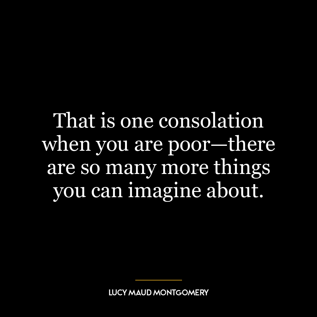 That is one consolation when you are poor—there are so many more things you can imagine about.