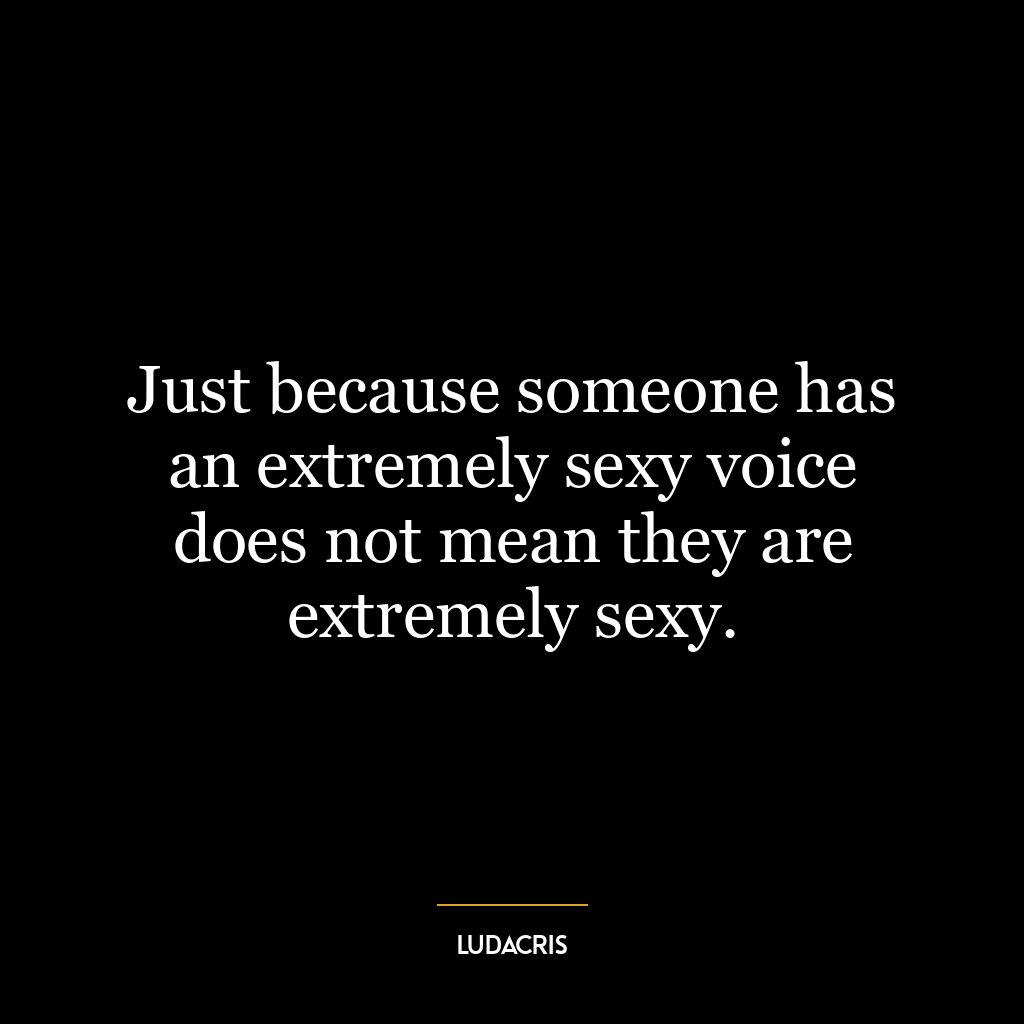 Just because someone has an extremely sexy voice does not mean they are extremely sexy.