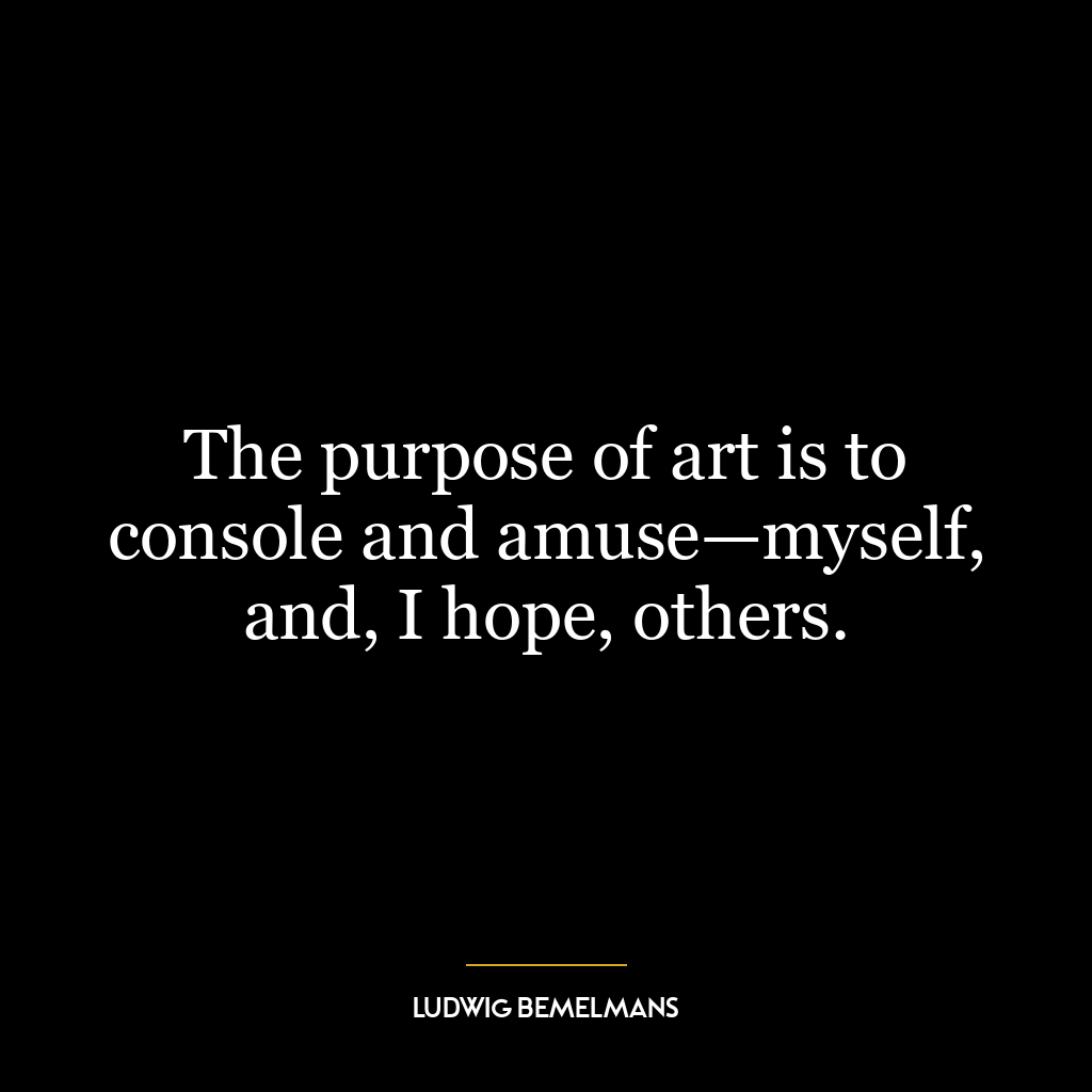 The purpose of art is to console and amuse—myself, and, I hope, others.