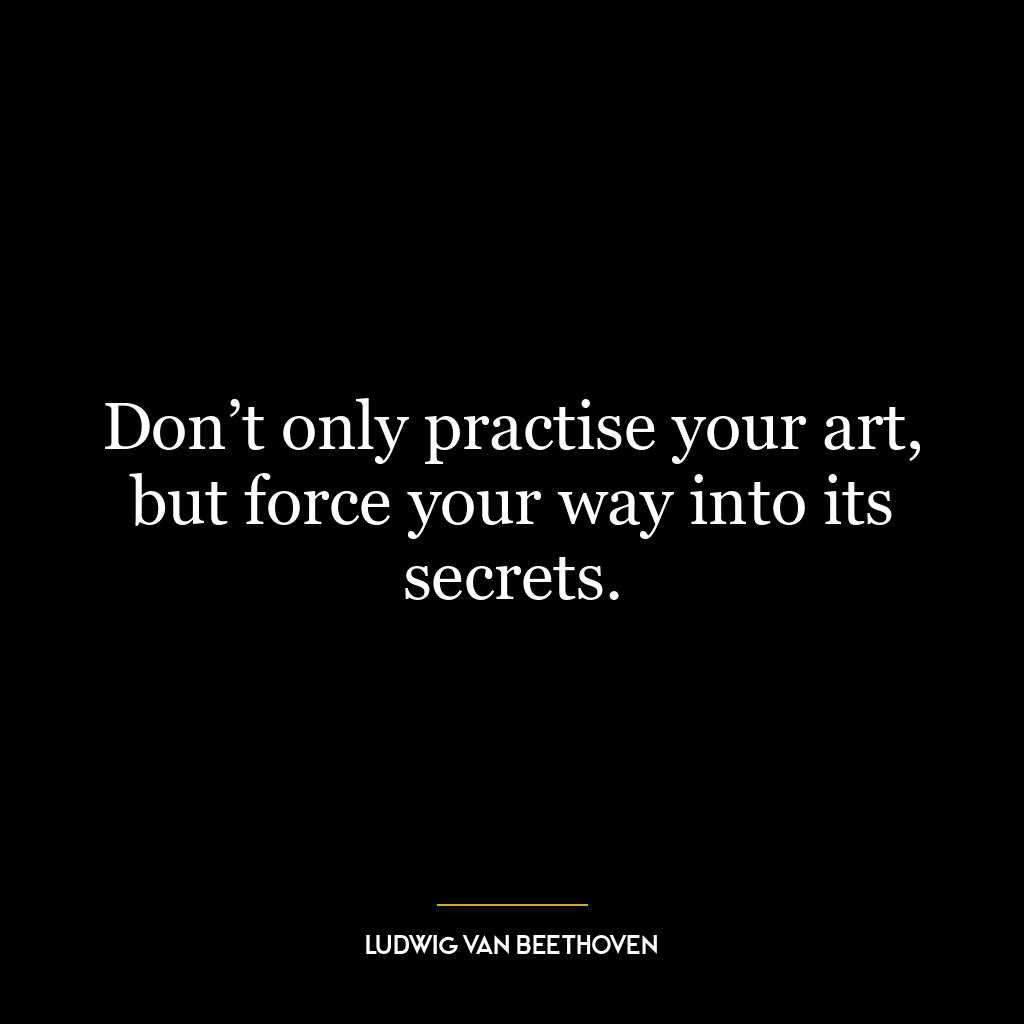 Don’t only practise your art, but force your way into its secrets.