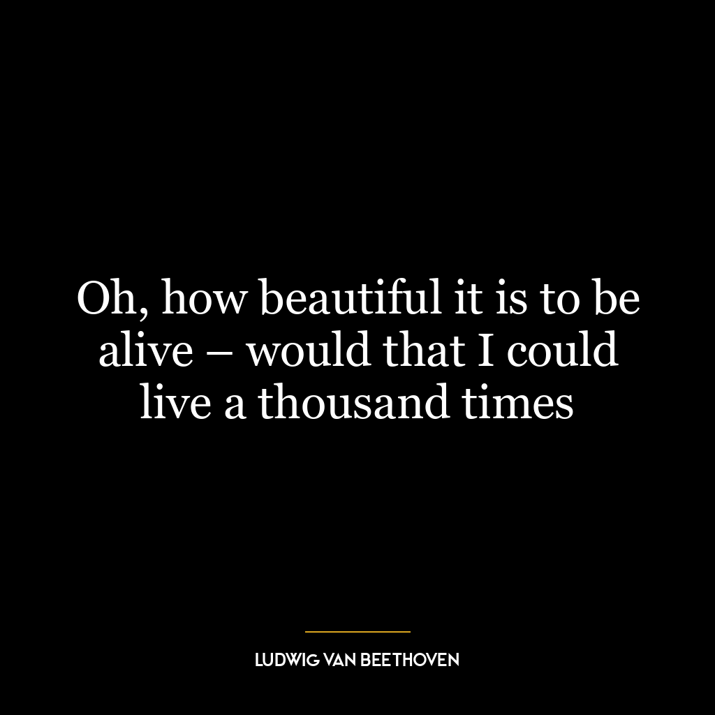 Oh, how beautiful it is to be alive – would that I could live a thousand times