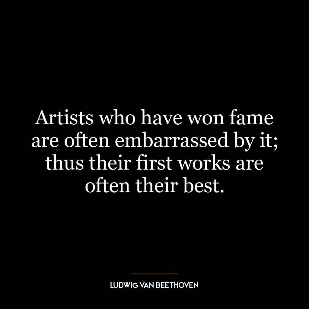 Artists who have won fame are often embarrassed by it; thus their first works are often their best.