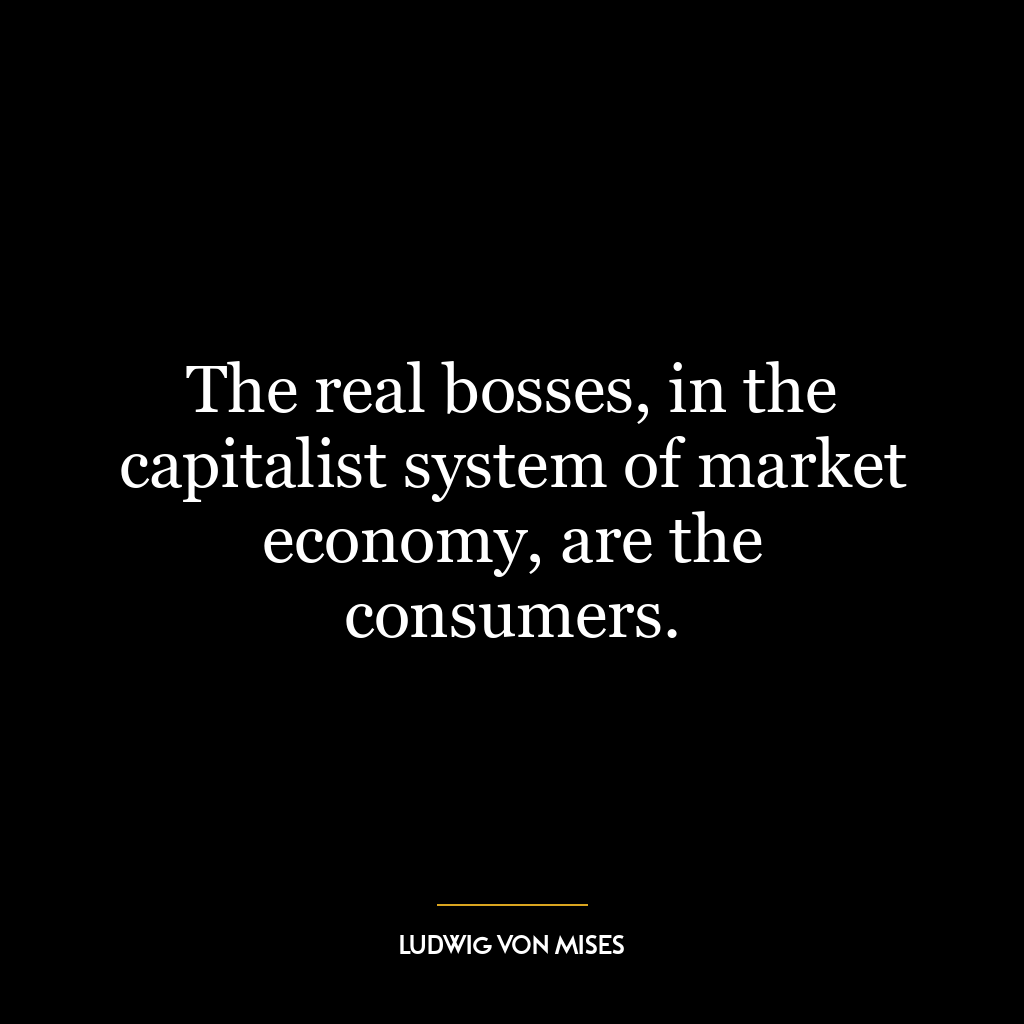 The real bosses, in the capitalist system of market economy, are the consumers.