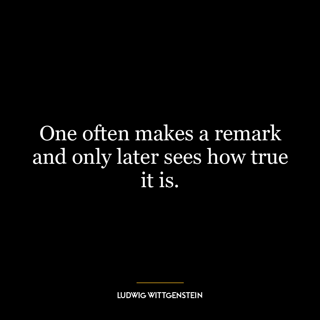 One often makes a remark and only later sees how true it is.