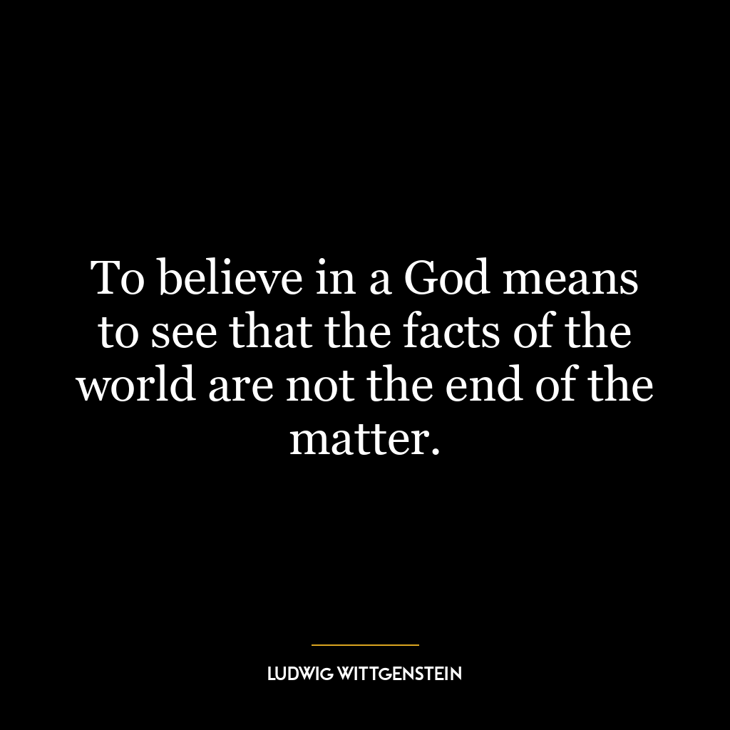 To believe in a God means to see that the facts of the world are not the end of the matter.