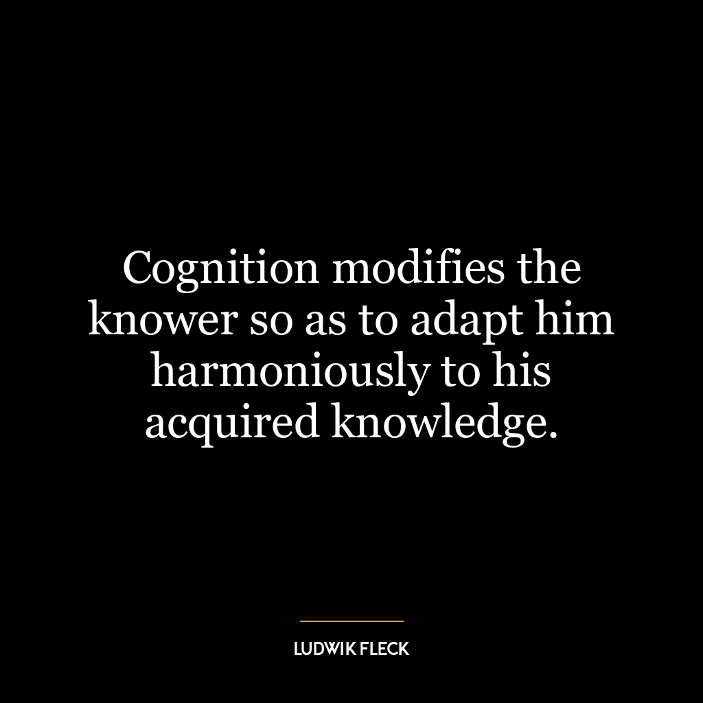 Cognition modifies the knower so as to adapt him harmoniously to his acquired knowledge.