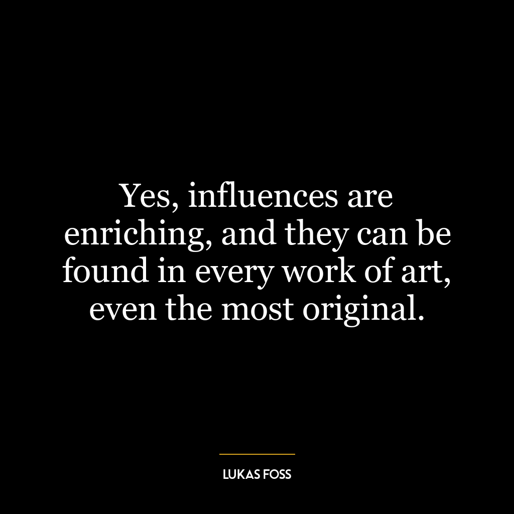 Yes, influences are enriching, and they can be found in every work of art, even the most original.