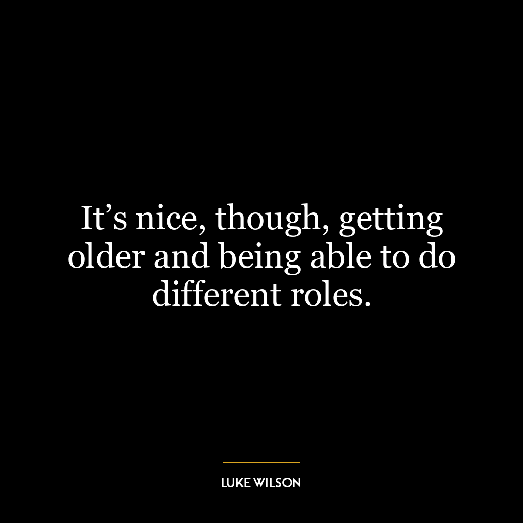 It’s nice, though, getting older and being able to do different roles.