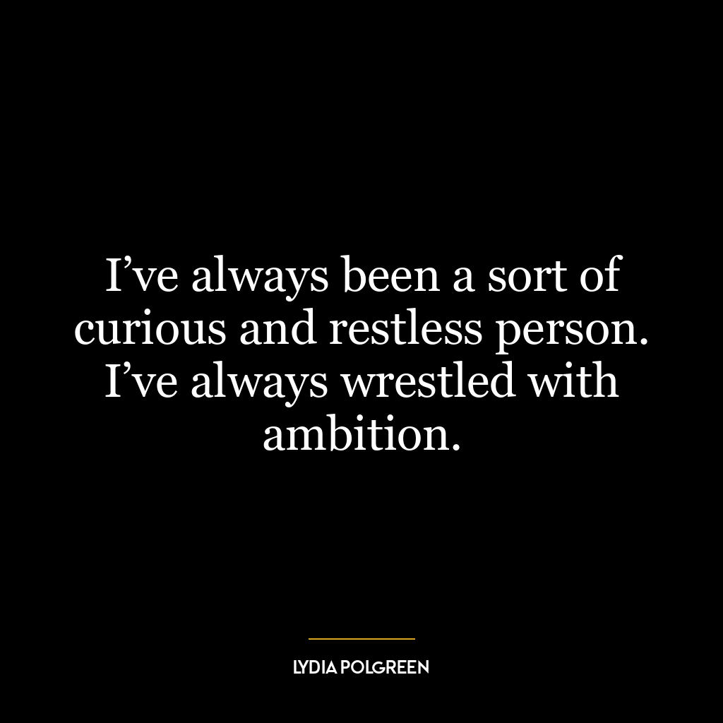 I’ve always been a sort of curious and restless person. I’ve always wrestled with ambition.