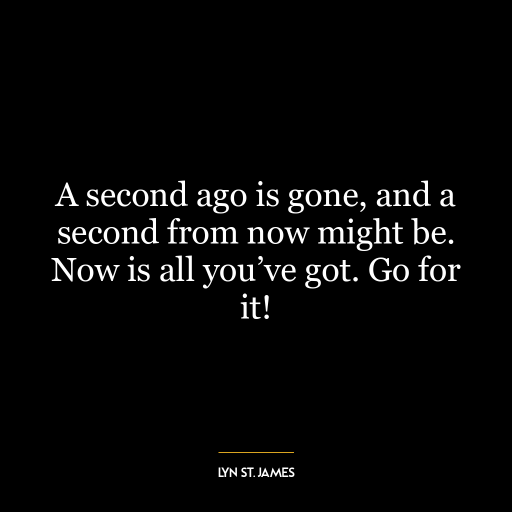 A second ago is gone, and a second from now might be. Now is all you’ve got. Go for it!