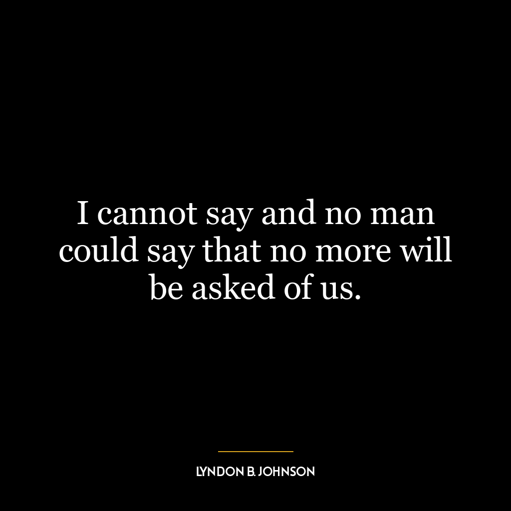 I cannot say and no man could say that no more will be asked of us.