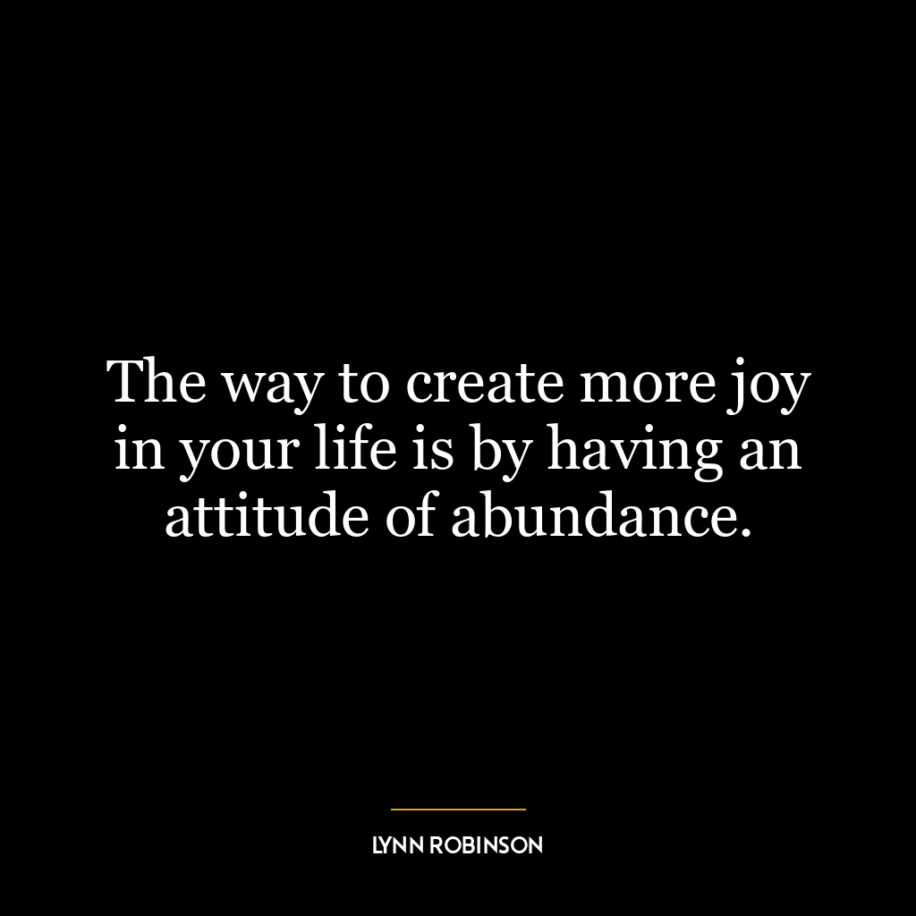 The way to create more joy in your life is by having an attitude of abundance.