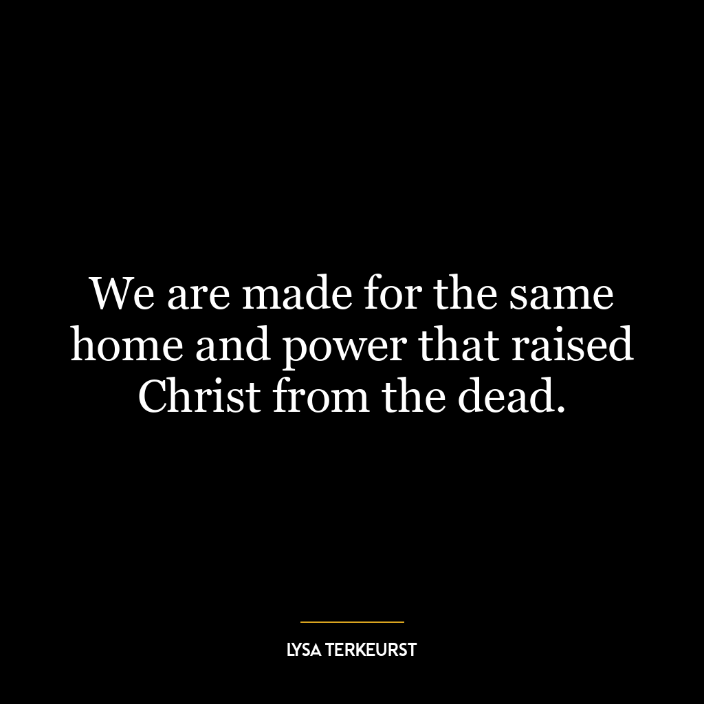 We are made for the same home and power that raised Christ from the dead.