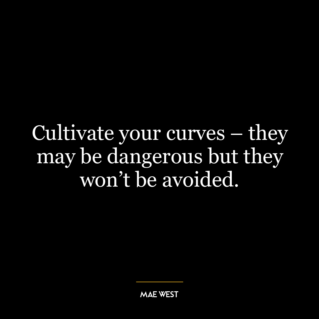 Cultivate your curves – they may be dangerous but they won’t be avoided.