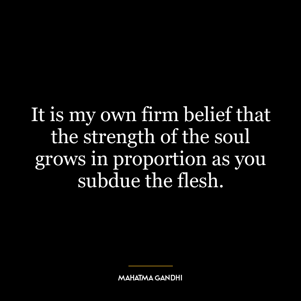 It is my own firm belief that the strength of the soul grows in proportion as you subdue the flesh.