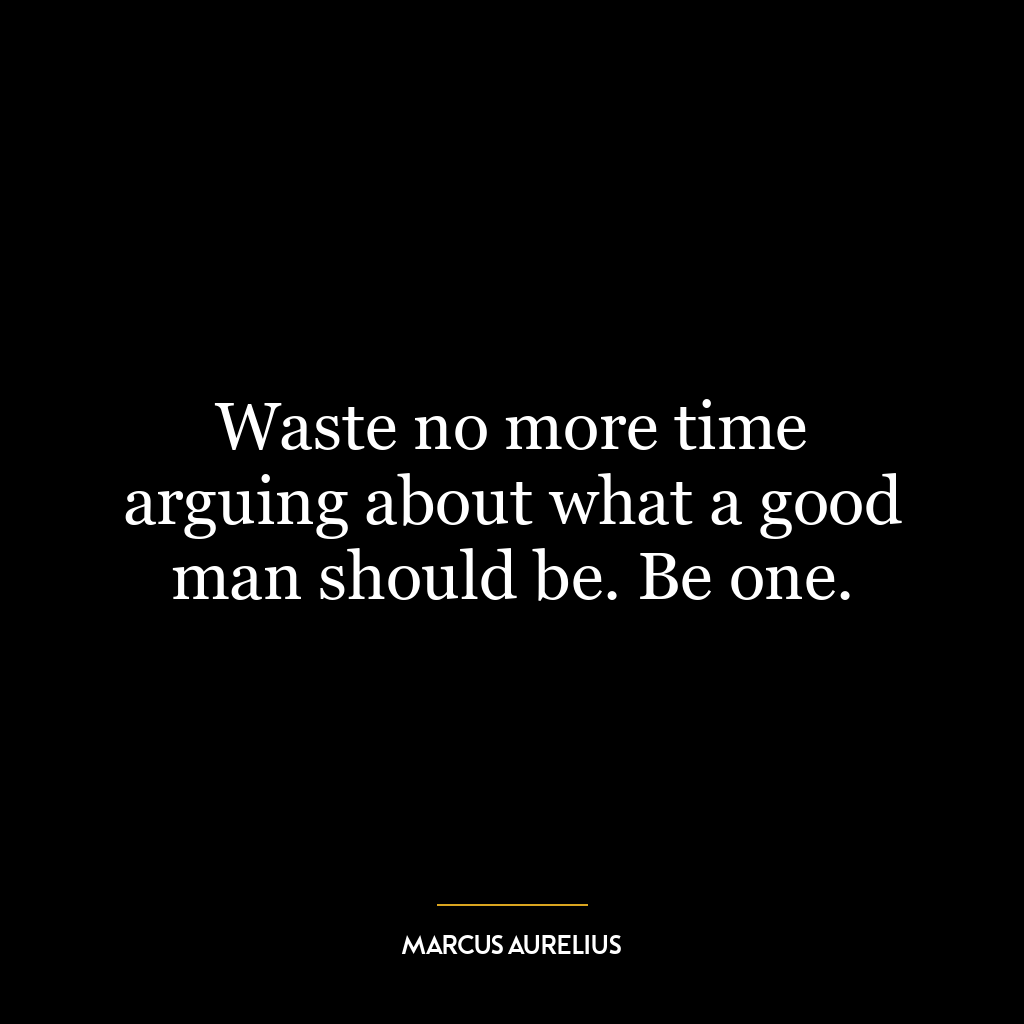 Waste no more time arguing about what a good man should be. Be one.