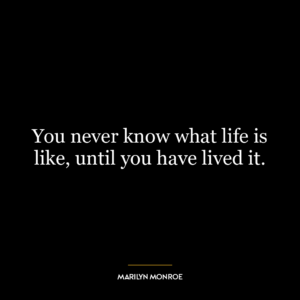 You never know what life is like, until you have lived it.