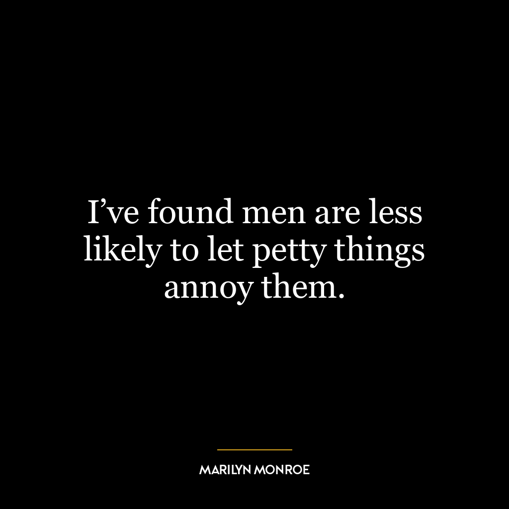 I’ve found men are less likely to let petty things annoy them.