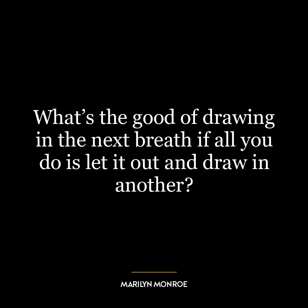 What’s the good of drawing in the next breath if all you do is let it out and draw in another?