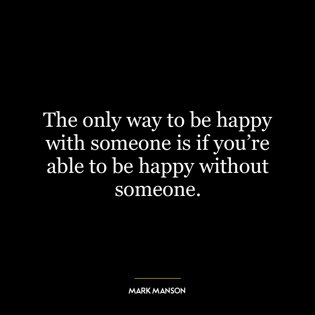 The only way to be happy with someone is if you’re able to be happy without someone.