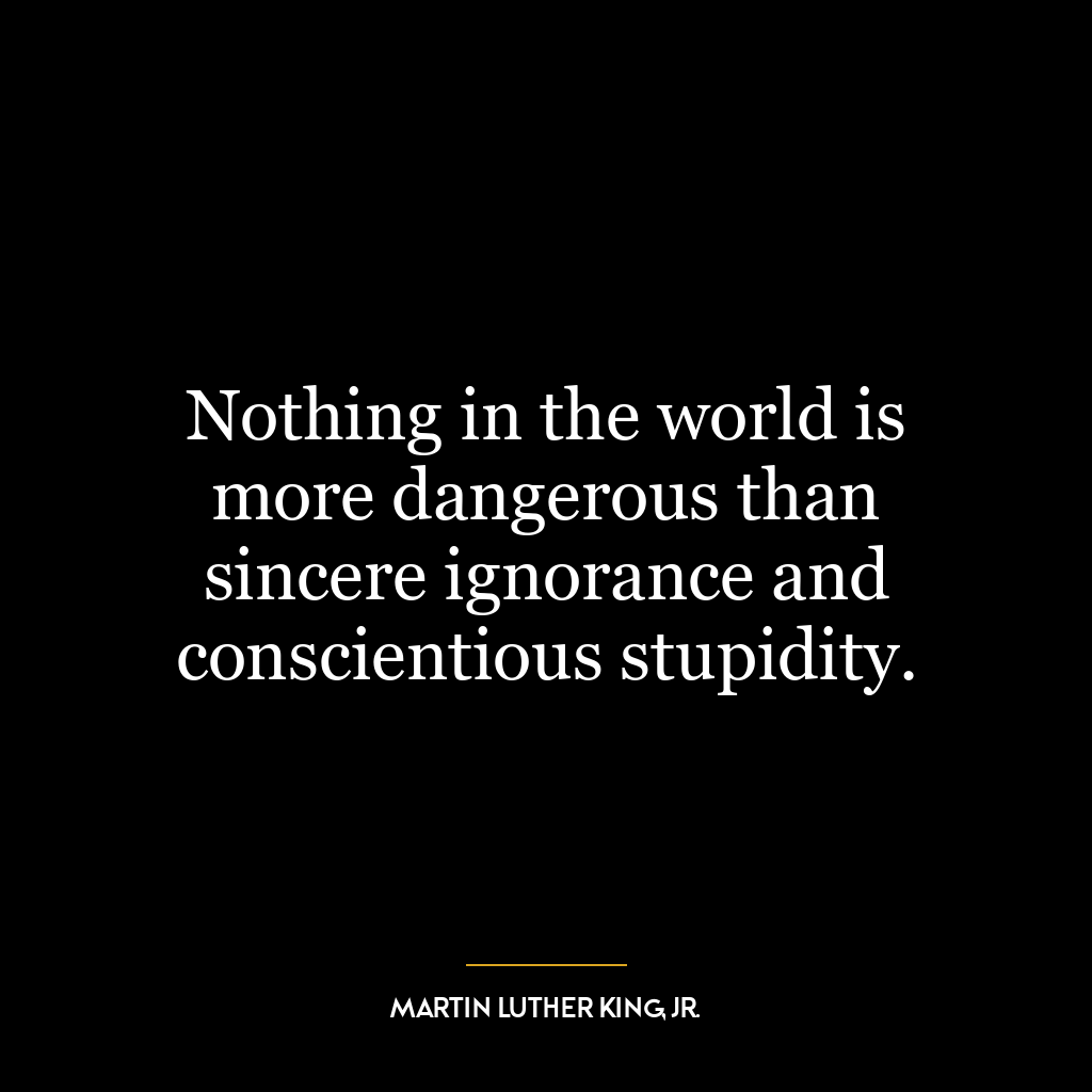 Nothing in the world is more dangerous than sincere ignorance and conscientious stupidity.