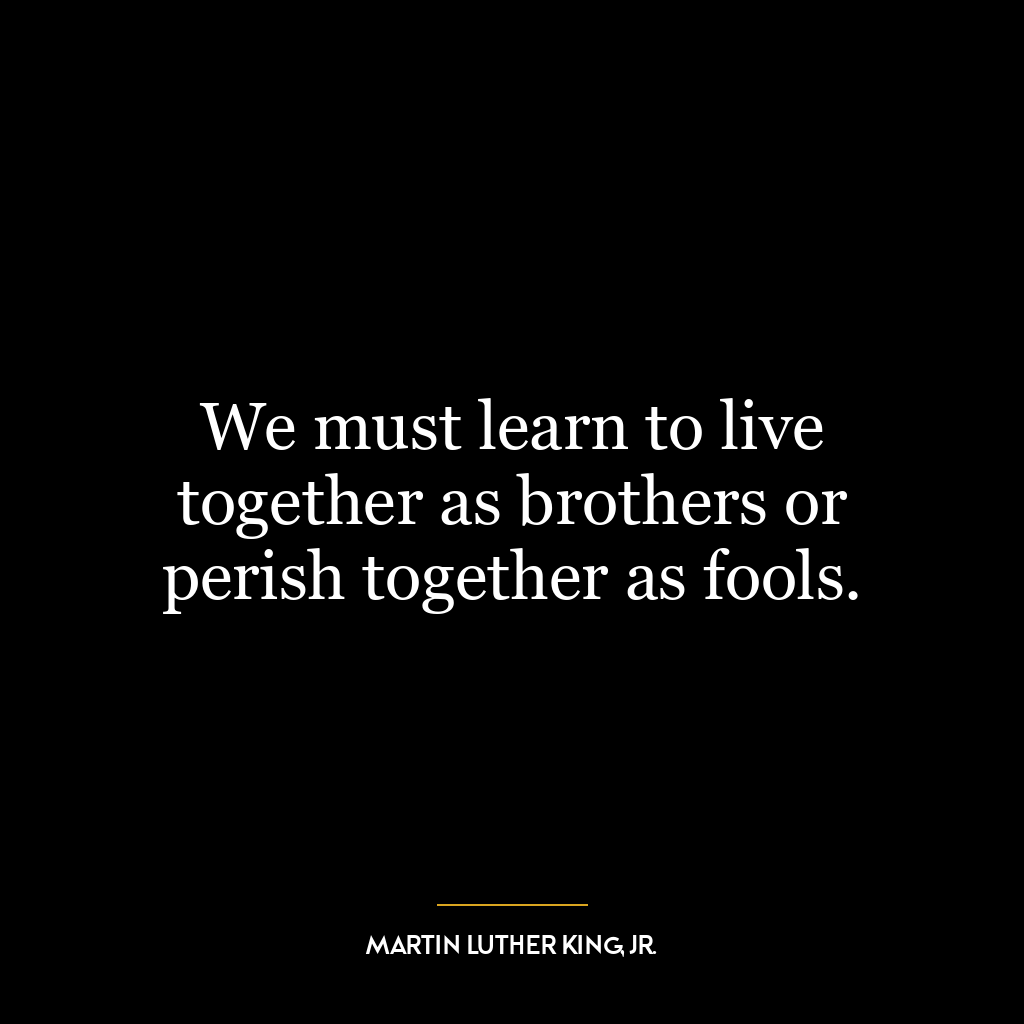 We must learn to live together as brothers or perish together as fools.