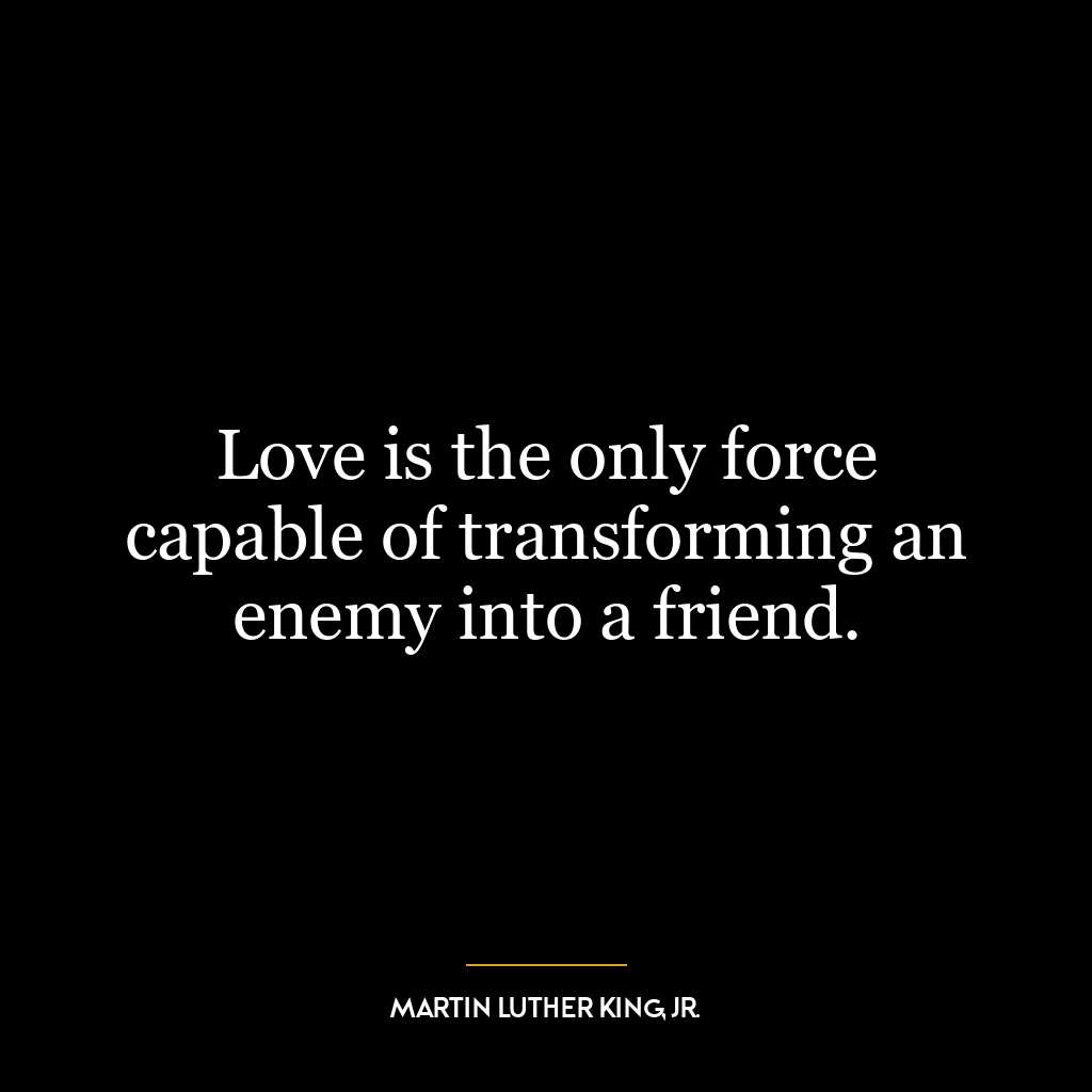 Love is the only force capable of transforming an enemy into a friend.