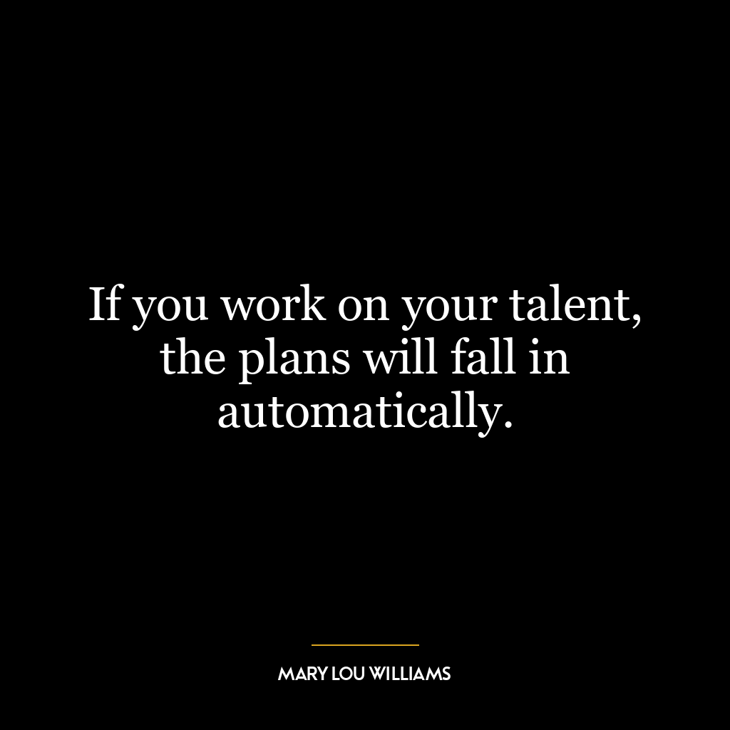 If you work on your talent, the plans will fall in automatically.