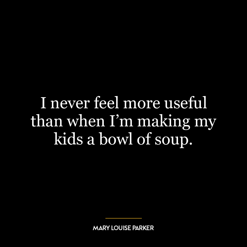 I never feel more useful than when I’m making my kids a bowl of soup.