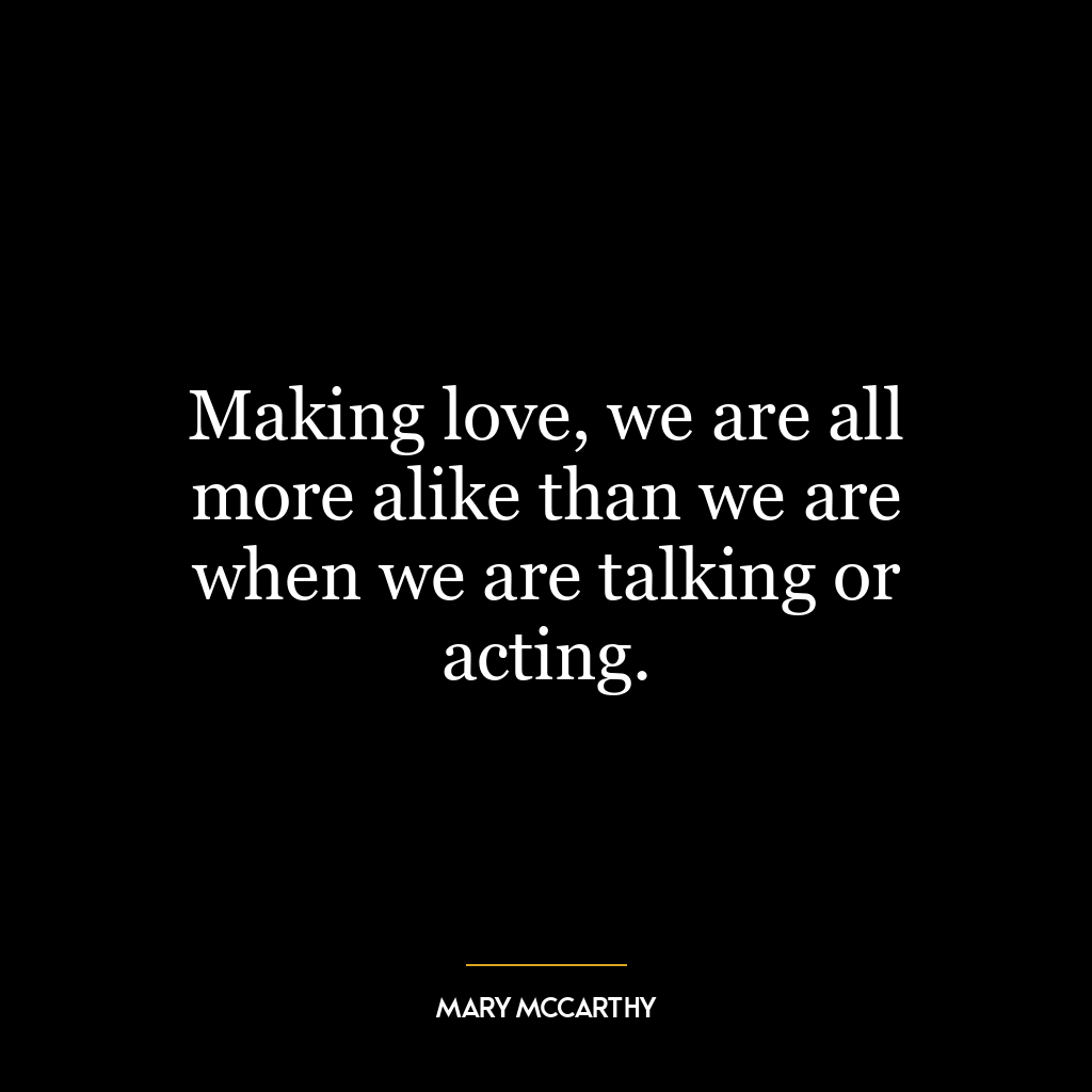 Making love, we are all more alike than we are when we are talking or acting.