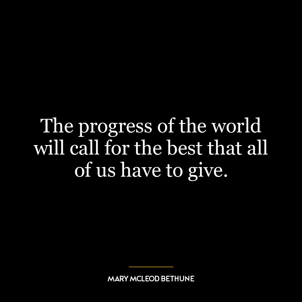 The progress of the world will call for the best that all of us have to give.