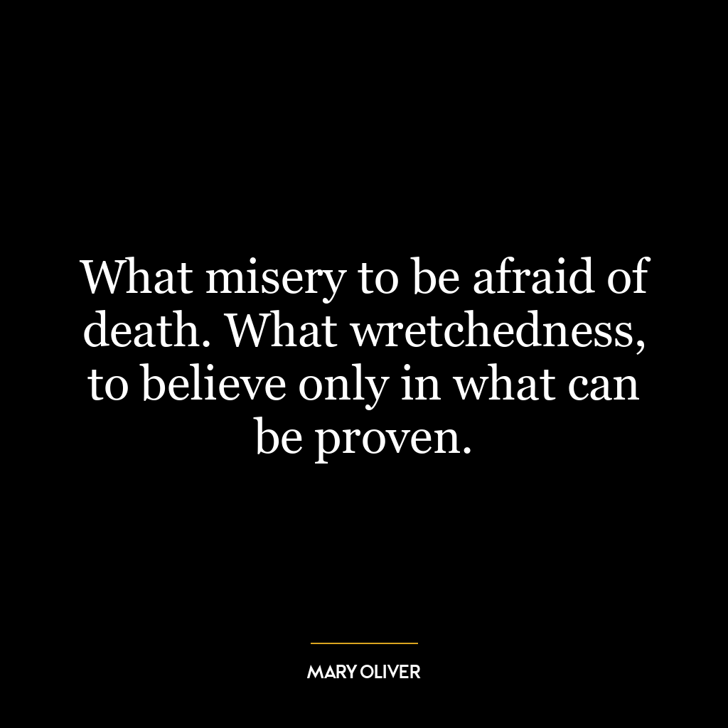 What misery to be afraid of death. What wretchedness, to believe only in what can be proven.