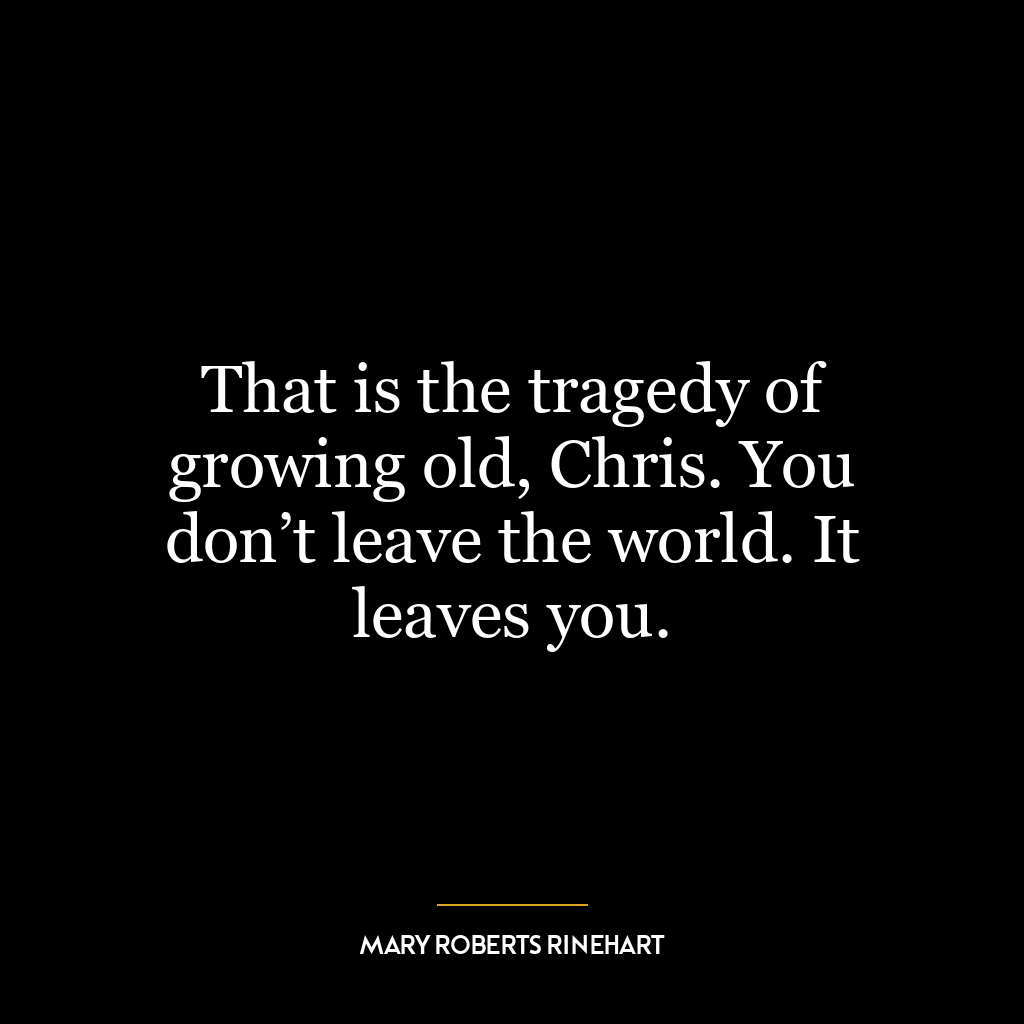 That is the tragedy of growing old, Chris. You don’t leave the world. It leaves you.