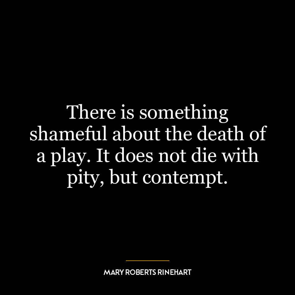 There is something shameful about the death of a play. It does not die with pity, but contempt.