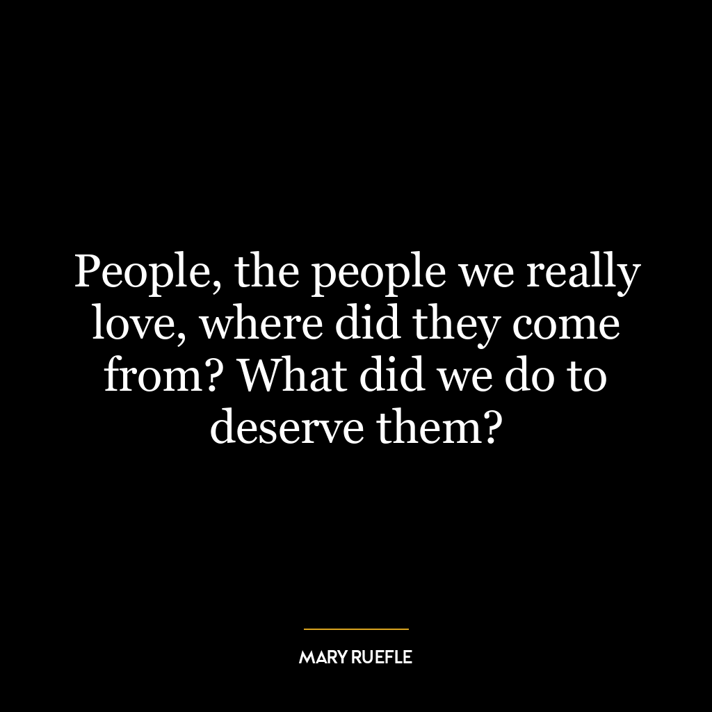 People, the people we really love, where did they come from? What did we do to deserve them?